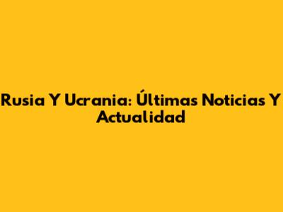 Rusia Y Ucrania: Últimas Noticias Y Actualidad