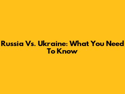 Russia Vs. Ukraine: What You Need To Know