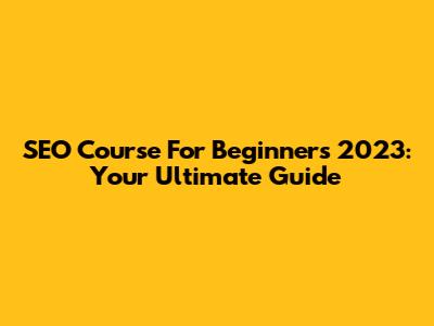 SEO Course For Beginners 2023: Your Ultimate Guide