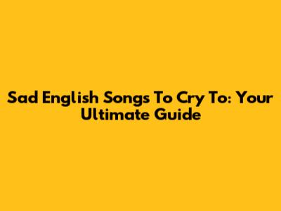 Sad English Songs To Cry To: Your Ultimate Guide