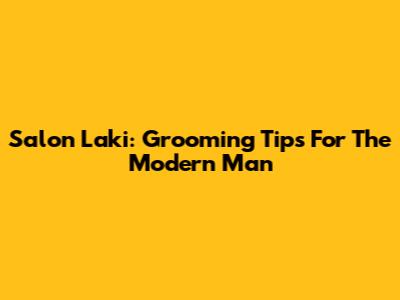 Salon Laki: Grooming Tips For The Modern Man