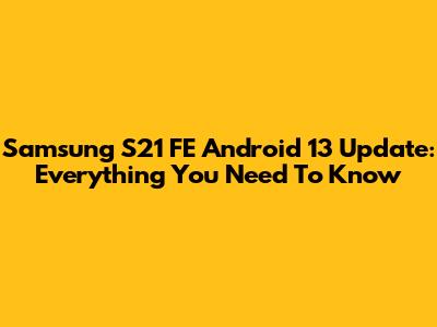 Samsung S21 FE Android 13 Update: Everything You Need To Know