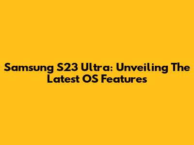 Samsung S23 Ultra: Unveiling The Latest OS Features