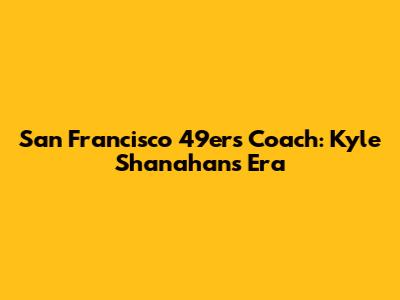 San Francisco 49ers Coach: Kyle Shanahan's Era