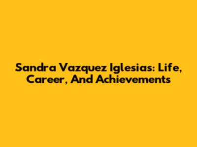Sandra Vazquez Iglesias: Life, Career, And Achievements