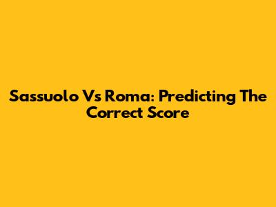 Sassuolo Vs Roma: Predicting The Correct Score