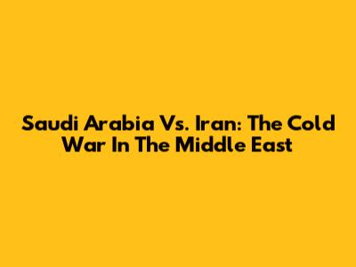 Saudi Arabia Vs. Iran: The Cold War In The Middle East
