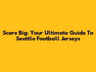 Score Big: Your Ultimate Guide To Seattle Football Jerseys