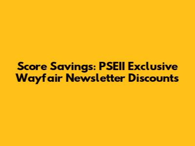Score Savings: PSEII Exclusive Wayfair Newsletter Discounts