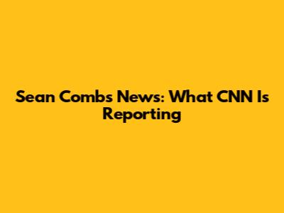 Sean Combs News: What CNN Is Reporting