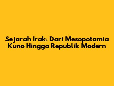 Sejarah Irak: Dari Mesopotamia Kuno Hingga Republik Modern