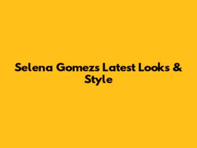 Selena Gomez's Latest Looks & Style
