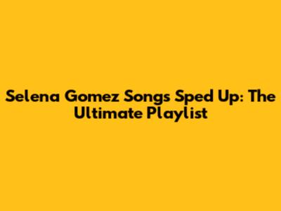 Selena Gomez Songs Sped Up: The Ultimate Playlist