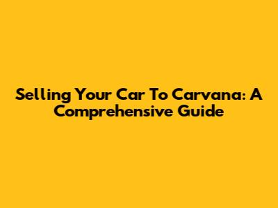 Selling Your Car To Carvana: A Comprehensive Guide