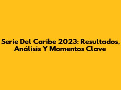 Serie Del Caribe 2023: Resultados, Análisis Y Momentos Clave