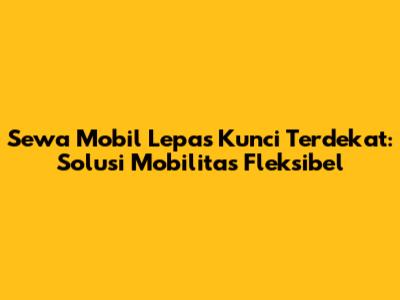 Sewa Mobil Lepas Kunci Terdekat: Solusi Mobilitas Fleksibel