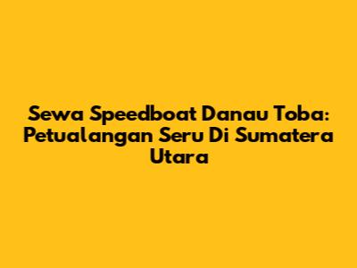 Sewa Speedboat Danau Toba: Petualangan Seru Di Sumatera Utara