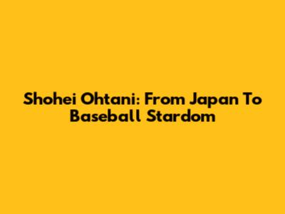 Shohei Ohtani: From Japan To Baseball Stardom