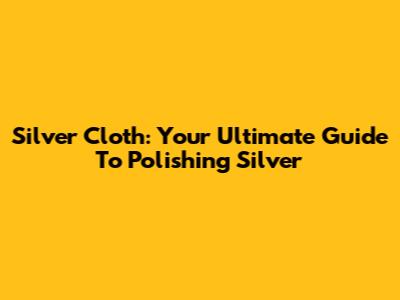 Silver Cloth: Your Ultimate Guide To Polishing Silver