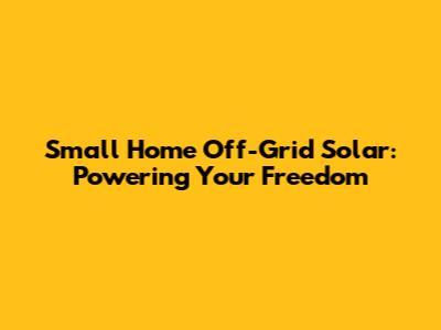 Small Home Off-Grid Solar: Powering Your Freedom