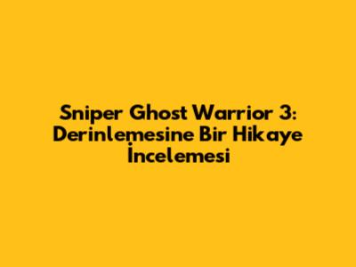 Sniper Ghost Warrior 3: Derinlemesine Bir Hikaye İncelemesi