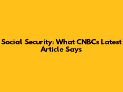 Social Security: What CNBC's Latest Article Says