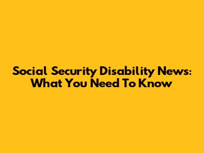 Social Security Disability News: What You Need To Know