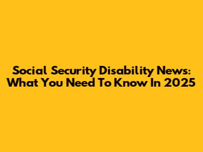 Social Security Disability News: What You Need To Know In 2025