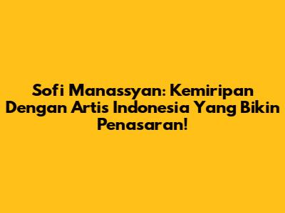 Sofi Manassyan: Kemiripan Dengan Artis Indonesia Yang Bikin Penasaran!