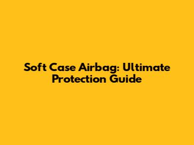 Soft Case Airbag: Ultimate Protection Guide