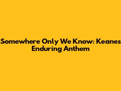 Somewhere Only We Know: Keane's Enduring Anthem