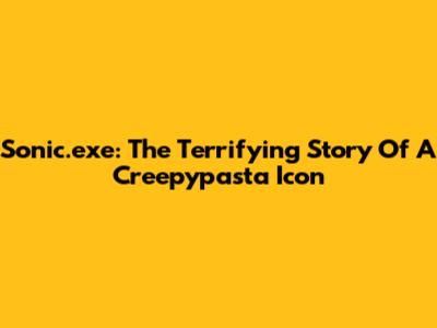 Sonic.exe: The Terrifying Story Of A Creepypasta Icon