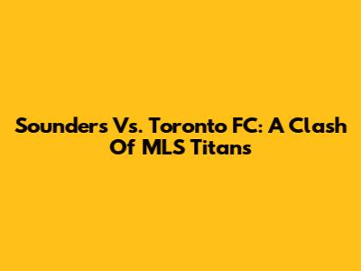 Sounders Vs. Toronto FC: A Clash Of MLS Titans