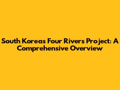 South Korea's Four Rivers Project: A Comprehensive Overview