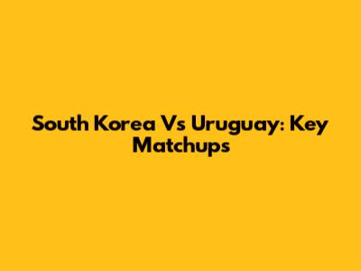 South Korea Vs Uruguay: Key Matchups