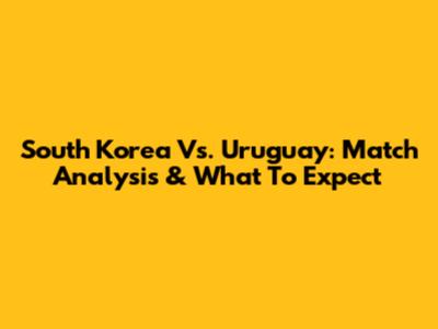 South Korea Vs. Uruguay: Match Analysis & What To Expect