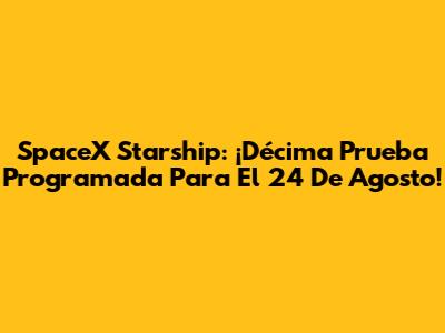 SpaceX Starship: ¡Décima Prueba Programada Para El 24 De Agosto!