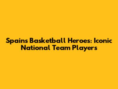 Spain's Basketball Heroes: Iconic National Team Players