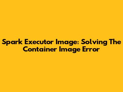 Spark Executor Image: Solving The Container Image Error