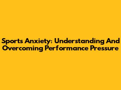 Sports Anxiety: Understanding And Overcoming Performance Pressure