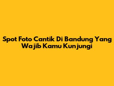 Spot Foto Cantik Di Bandung Yang Wajib Kamu Kunjungi