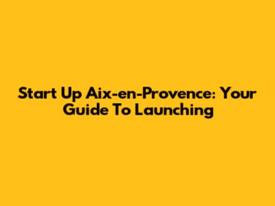 Start Up Aix-en-Provence: Your Guide To Launching