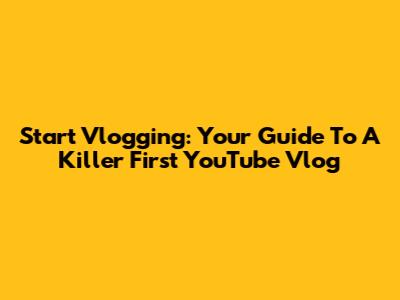 Start Vlogging: Your Guide To A Killer First YouTube Vlog