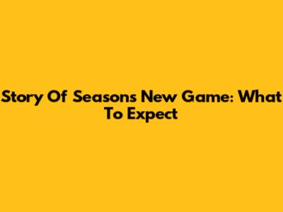Story Of Seasons New Game: What To Expect