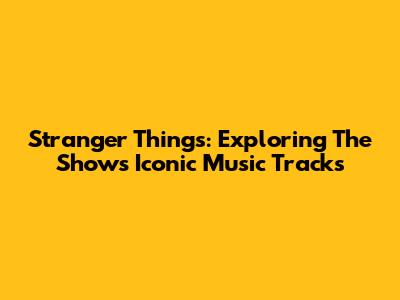 Stranger Things: Exploring The Show's Iconic Music Tracks