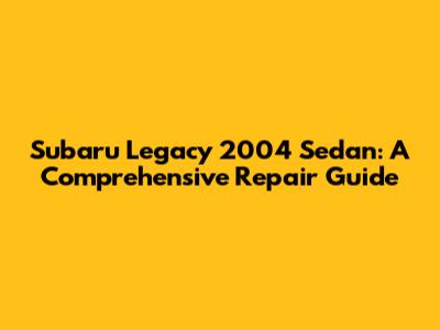 Subaru Legacy 2004 Sedan: A Comprehensive Repair Guide