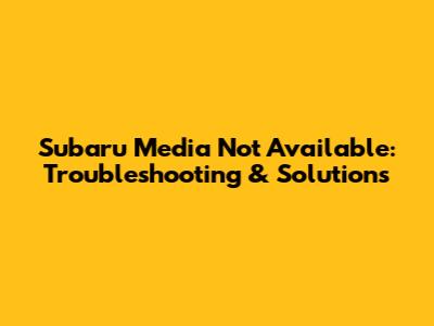 Subaru Media Not Available: Troubleshooting & Solutions