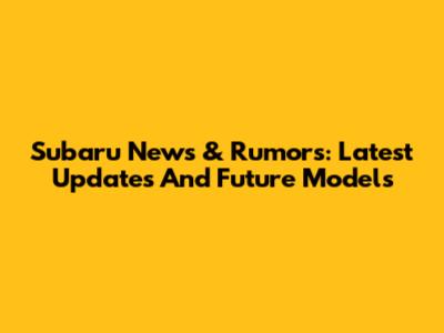 Subaru News & Rumors: Latest Updates And Future Models
