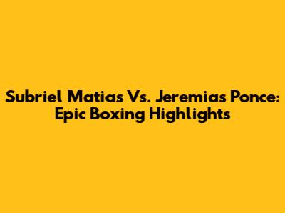 Subriel Matias Vs. Jeremias Ponce: Epic Boxing Highlights