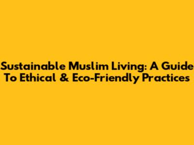 Sustainable Muslim Living: A Guide To Ethical & Eco-Friendly Practices